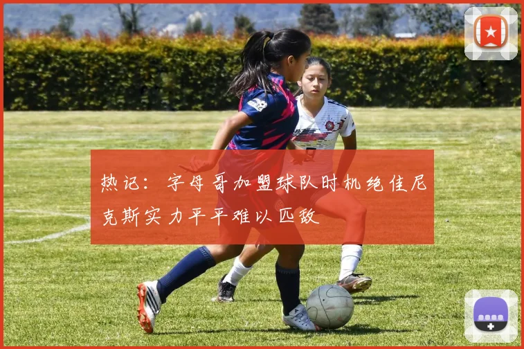 热记：字母哥加盟球队时机绝佳尼克斯实力平平难以匹敌