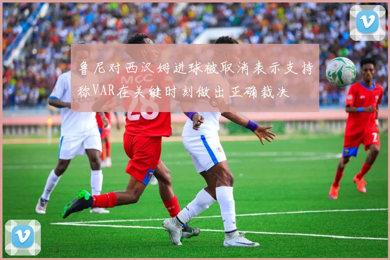 鲁尼对西汉姆进球被取消表示支持称VAR在关键时刻做出正确裁决