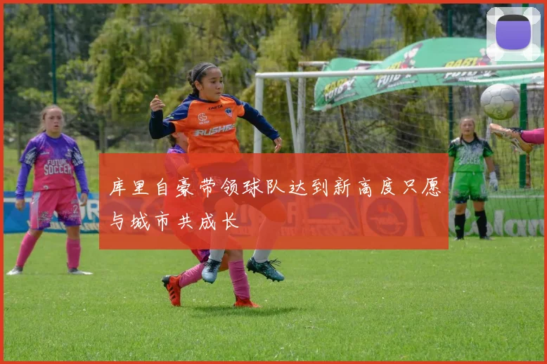 库里自豪带领球队达到新高度只愿与城市共成长