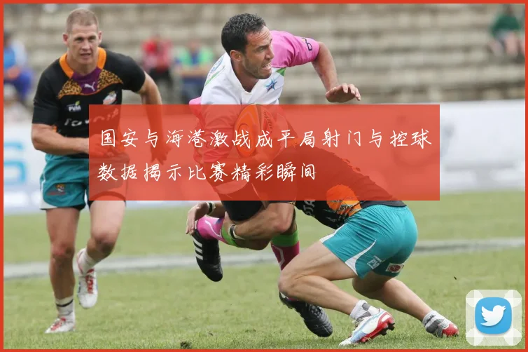 国安与海港激战成平局射门与控球数据揭示比赛精彩瞬间