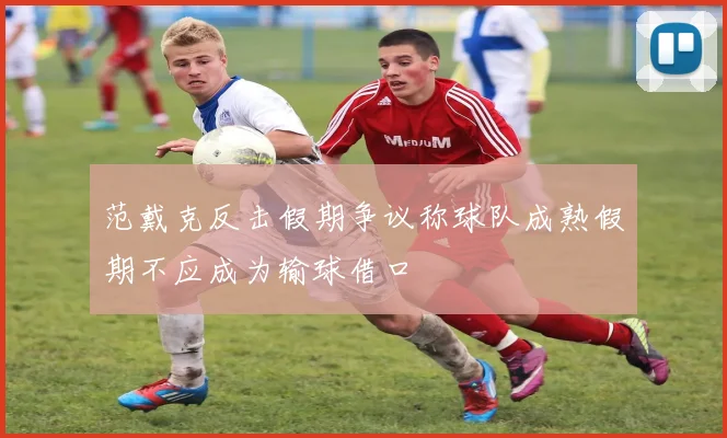 范戴克反击假期争议称球队成熟假期不应成为输球借口