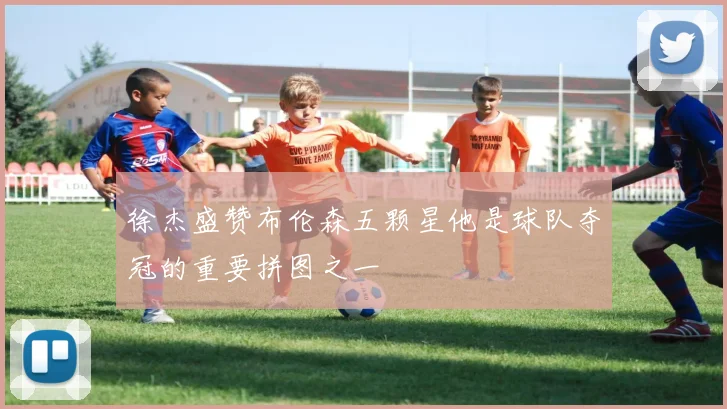 徐杰盛赞布伦森五颗星他是球队夺冠的重要拼图之一