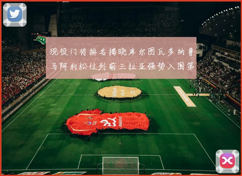 现役门将排名揭晓库尔图瓦多纳鲁马阿利松位列前三拉亚强势入围第七位
