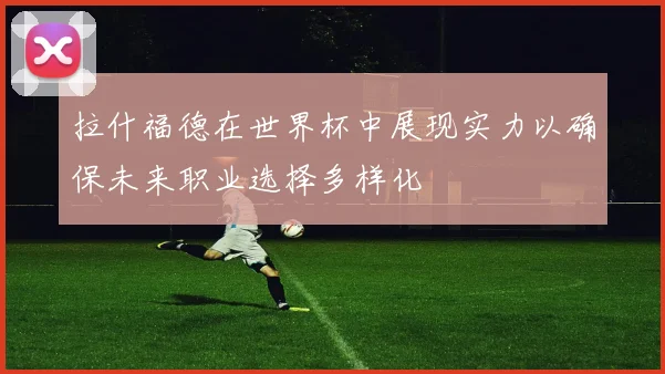 拉什福德在世界杯中展现实力以确保未来职业选择多样化