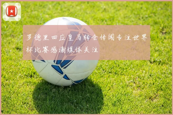 罗德里回应皇马转会传闻专注世界杯比赛感谢媒体关注