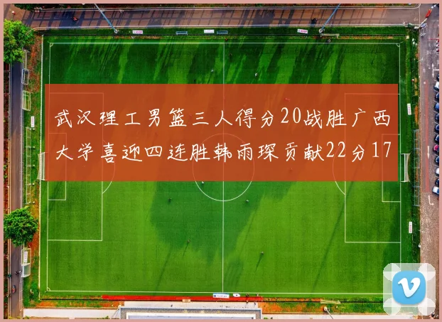 武汉理工男篮三人得分20战胜广西大学喜迎四连胜韩雨琛贡献22分17篮板张志才狂砍32分
