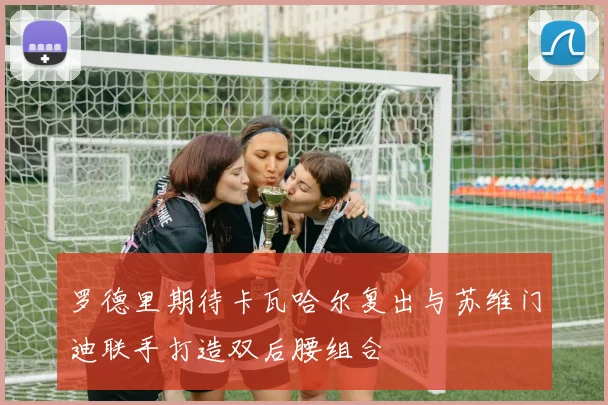 罗德里期待卡瓦哈尔复出与苏维门迪联手打造双后腰组合