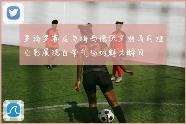 罗梅罗赛后与梅西德保罗利马同框合影展现自带气场的魅力瞬间