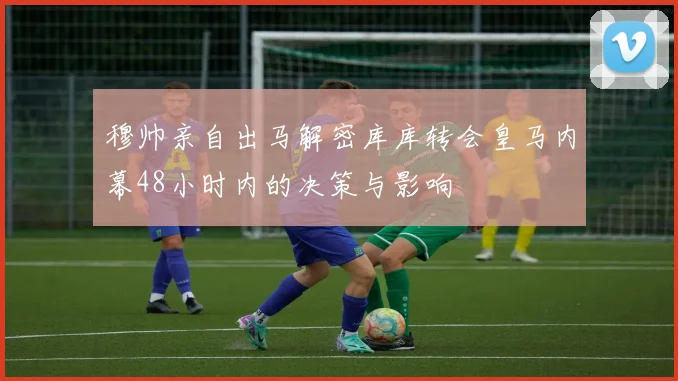 穆帅亲自出马解密库库转会皇马内幕48小时内的决策与影响
