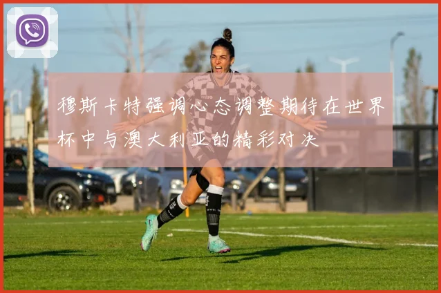 穆斯卡特强调心态调整期待在世界杯中与澳大利亚的精彩对决