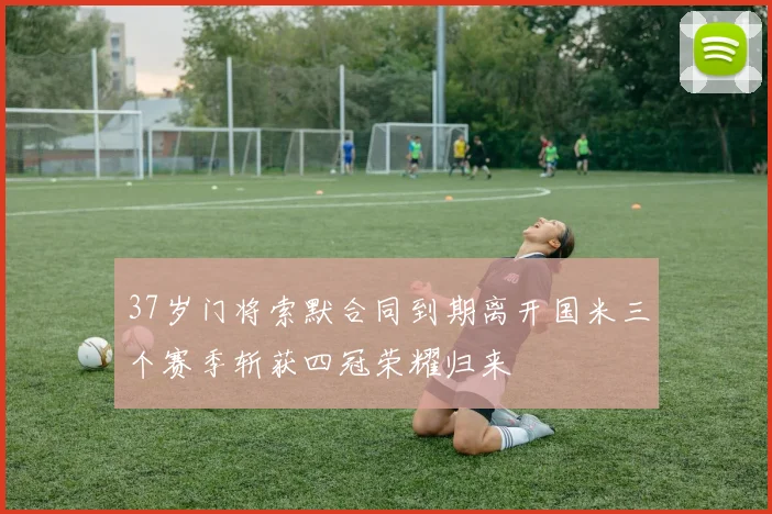 37岁门将索默合同到期离开国米三个赛季斩获四冠荣耀归来
