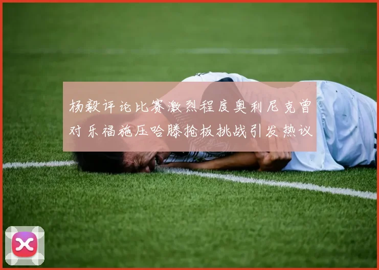 杨毅评论比赛激烈程度奥利尼克曾对乐福施压哈滕抢板挑战引发热议
