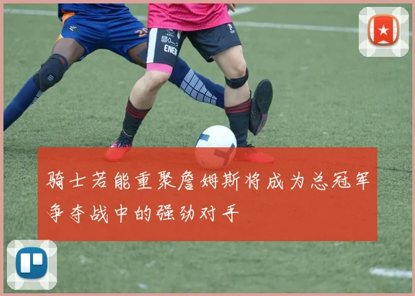 骑士若能重聚詹姆斯将成为总冠军争夺战中的强劲对手