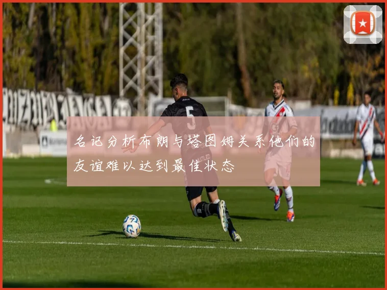 名记分析布朗与塔图姆关系他们的友谊难以达到最佳状态