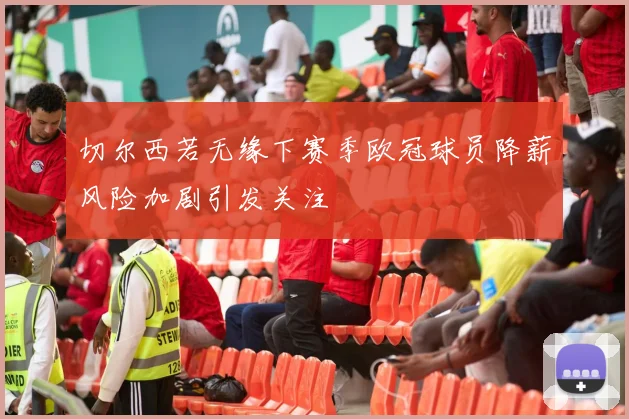 切尔西若无缘下赛季欧冠球员降薪风险加剧引发关注