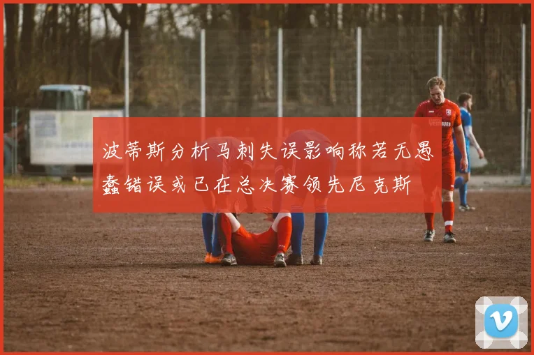 波蒂斯分析马刺失误影响称若无愚蠢错误或已在总决赛领先尼克斯