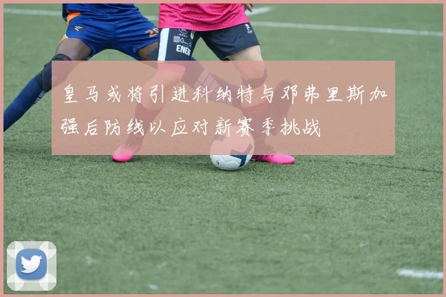 皇马或将引进科纳特与邓弗里斯加强后防线以应对新赛季挑战