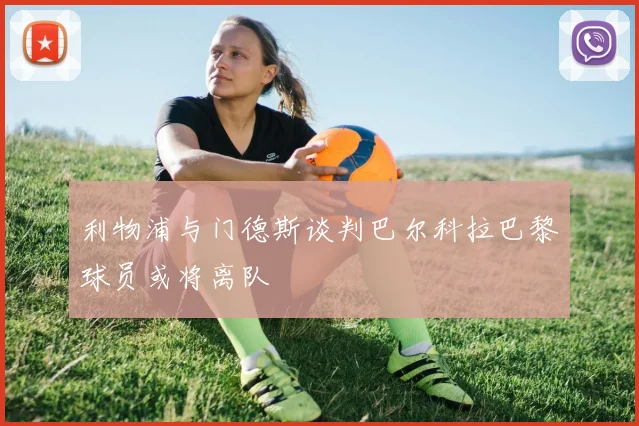 利物浦与门德斯谈判巴尔科拉巴黎球员或将离队