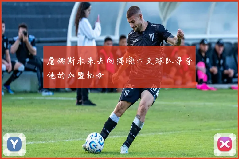 詹姆斯未来去向揭晓六支球队争夺他的加盟机会