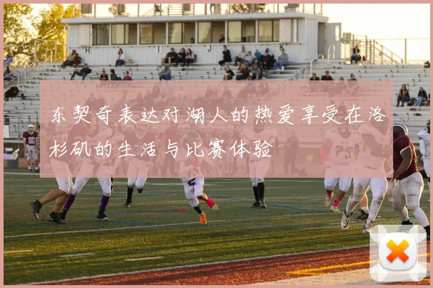 东契奇表达对湖人的热爱享受在洛杉矶的生活与比赛体验