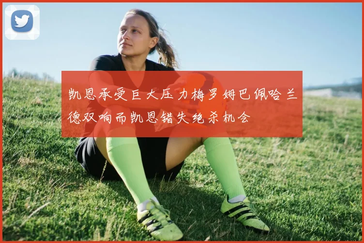 凯恩承受巨大压力梅罗姆巴佩哈兰德双响而凯恩错失绝杀机会