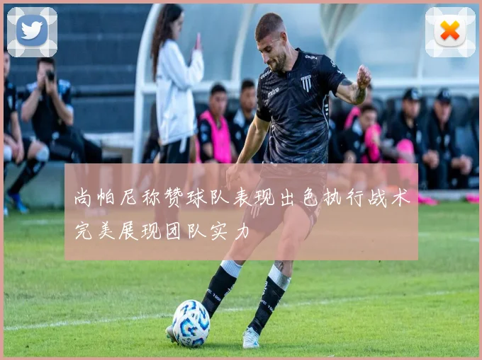 尚帕尼称赞球队表现出色执行战术完美展现团队实力